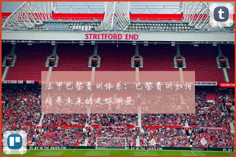 法甲巴黎青训体系：巴黎青训如何培养未来的足球明星