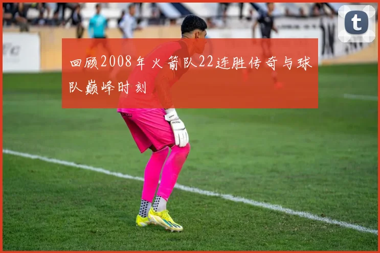 回顾2008年火箭队22连胜传奇与球队巅峰时刻