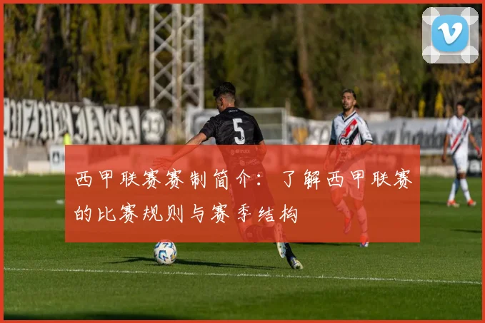 西甲联赛赛制简介：了解西甲联赛的比赛规则与赛季结构