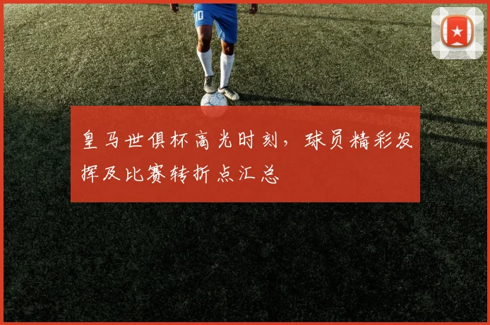 皇马世俱杯高光时刻，球员精彩发挥及比赛转折点汇总