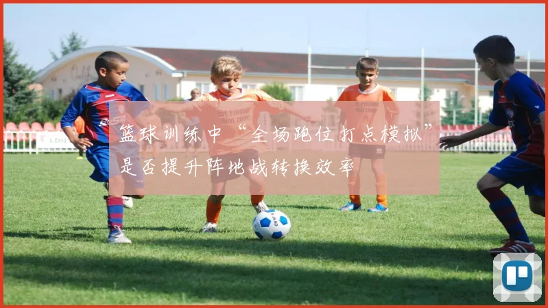 篮球训练中“全场跑位打点模拟”是否提升阵地战转换效率