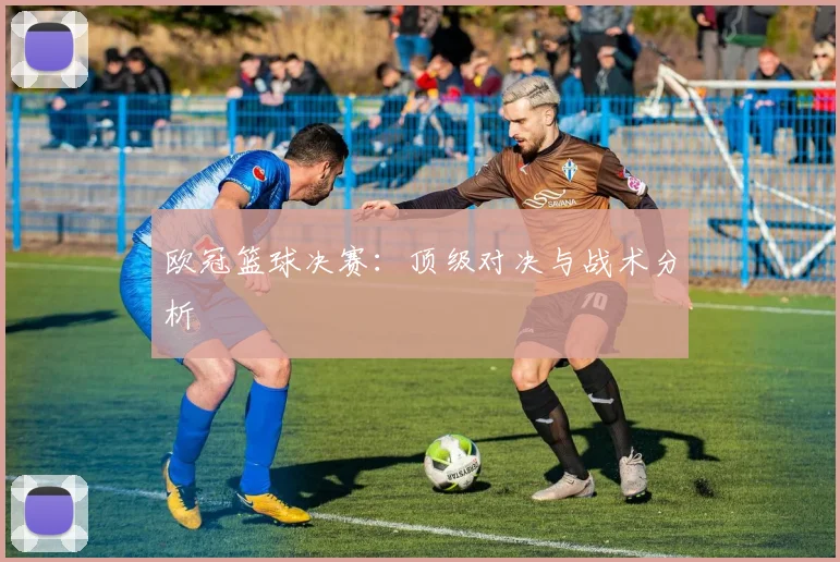 欧冠篮球决赛：顶级对决与战术分析